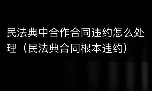 民法典中合作合同违约怎么处理（民法典合同根本违约）