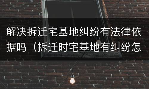 解决拆迁宅基地纠纷有法律依据吗（拆迁时宅基地有纠纷怎么处理）