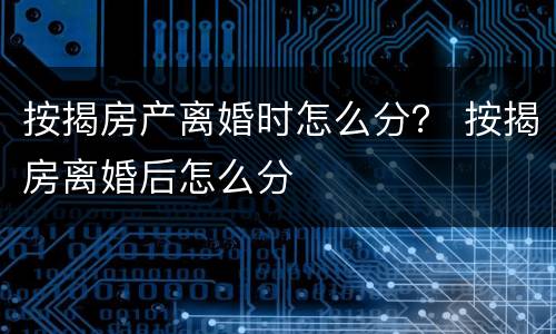 按揭房产离婚时怎么分？ 按揭房离婚后怎么分