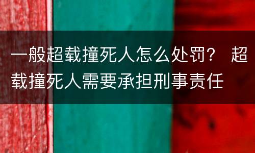 一般超载撞死人怎么处罚？ 超载撞死人需要承担刑事责任