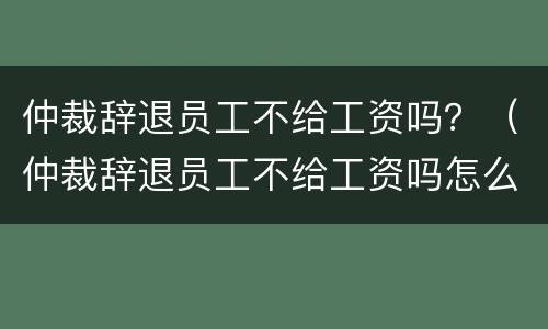 仲裁辞退员工不给工资吗？（仲裁辞退员工不给工资吗怎么办）