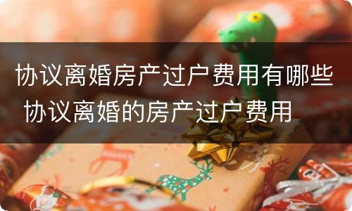 协议离婚房产过户费用有哪些 协议离婚的房产过户费用