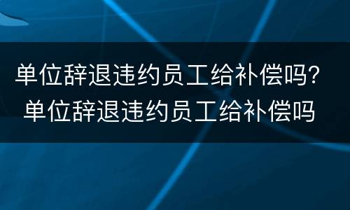 单位辞退违约员工给补偿吗？ 单位辞退违约员工给补偿吗