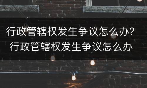 行政管辖权发生争议怎么办？ 行政管辖权发生争议怎么办