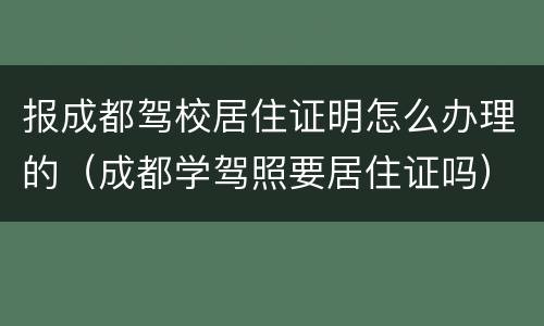 报成都驾校居住证明怎么办理的（成都学驾照要居住证吗）