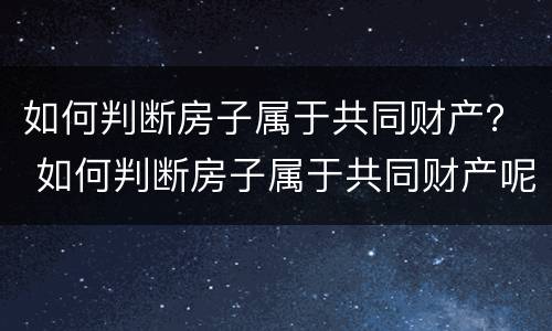 如何判断房子属于共同财产？ 如何判断房子属于共同财产呢