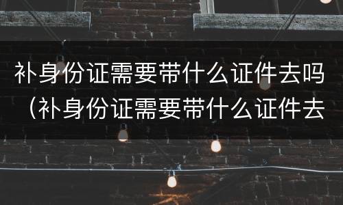 补身份证需要带什么证件去吗（补身份证需要带什么证件去吗多少钱深圳）