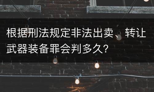 根据刑法规定非法出卖、转让武器装备罪会判多久？