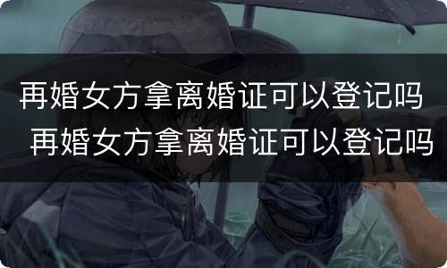 再婚女方拿离婚证可以登记吗 再婚女方拿离婚证可以登记吗北京