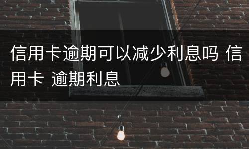信用卡逾期可以减少利息吗 信用卡 逾期利息
