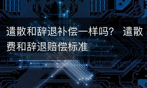 遣散和辞退补偿一样吗？ 遣散费和辞退赔偿标准