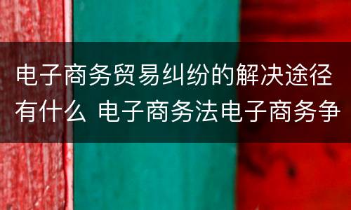电子商务贸易纠纷的解决途径有什么 电子商务法电子商务争议解决