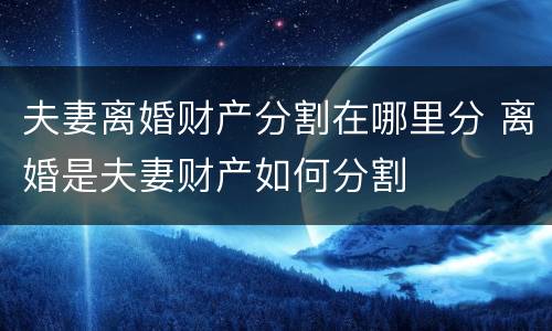夫妻离婚财产分割在哪里分 离婚是夫妻财产如何分割