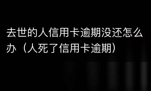 去世的人信用卡逾期没还怎么办（人死了信用卡逾期）