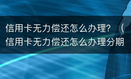 信用卡无力偿还怎么办理？（信用卡无力偿还怎么办理分期）