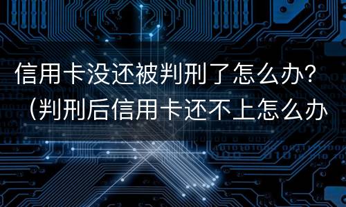 信用卡没还被判刑了怎么办？（判刑后信用卡还不上怎么办会判刑吗）