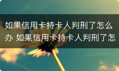 如果信用卡持卡人判刑了怎么办 如果信用卡持卡人判刑了怎么办理