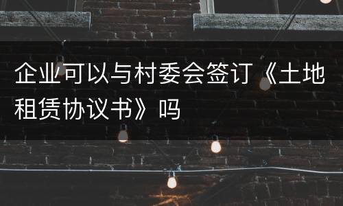 企业可以与村委会签订《土地租赁协议书》吗