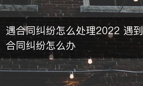 遇合同纠纷怎么处理2022 遇到合同纠纷怎么办