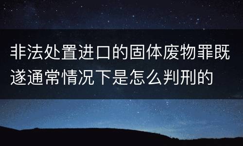 非法处置进口的固体废物罪既遂通常情况下是怎么判刑的