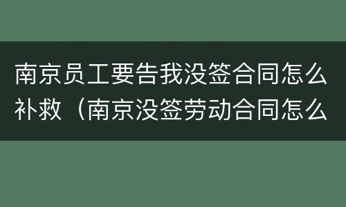 南京员工要告我没签合同怎么补救（南京没签劳动合同怎么赔偿）