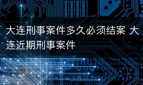 大连刑事案件多久必须结案 大连近期刑事案件