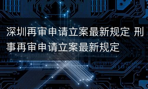 深圳再审申请立案最新规定 刑事再审申请立案最新规定