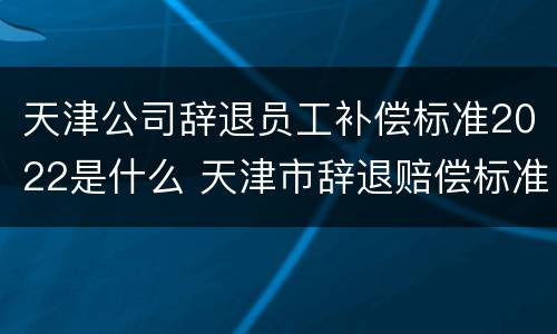 天津公司辞退员工补偿标准2022是什么 天津市辞退赔偿标准
