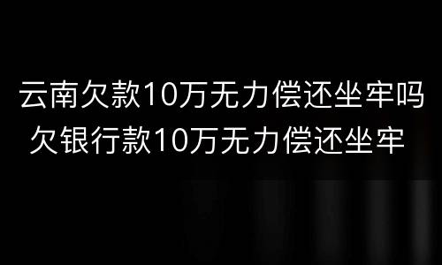 云南欠款10万无力偿还坐牢吗 欠银行款10万无力偿还坐牢