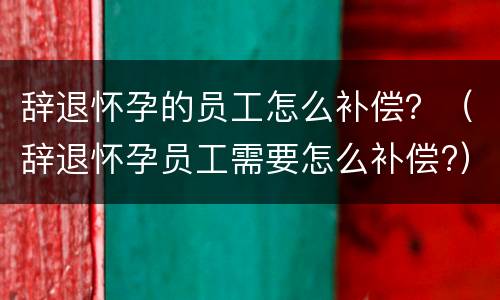 辞退怀孕的员工怎么补偿？（辞退怀孕员工需要怎么补偿?）