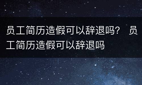 员工简历造假可以辞退吗？ 员工简历造假可以辞退吗