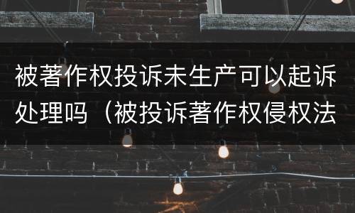 被著作权投诉未生产可以起诉处理吗（被投诉著作权侵权法院起诉）