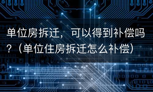 单位房拆迁，可以得到补偿吗?（单位住房拆迁怎么补偿）