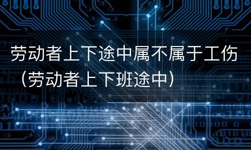 劳动者上下途中属不属于工伤（劳动者上下班途中）