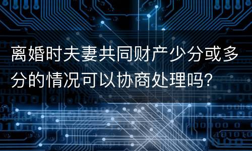 离婚时夫妻共同财产少分或多分的情况可以协商处理吗？