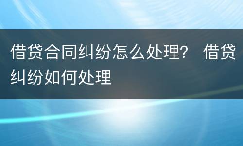 借贷合同纠纷怎么处理？ 借贷纠纷如何处理