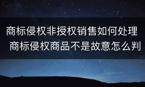 商标侵权非授权销售如何处理 商标侵权商品不是故意怎么判