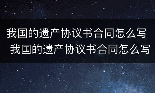我国的遗产协议书合同怎么写 我国的遗产协议书合同怎么写的