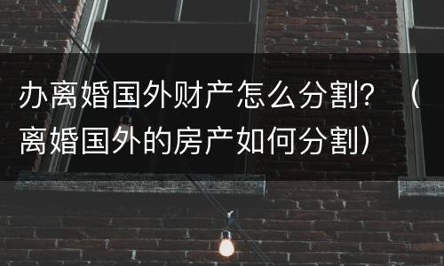 办离婚国外财产怎么分割？（离婚国外的房产如何分割）