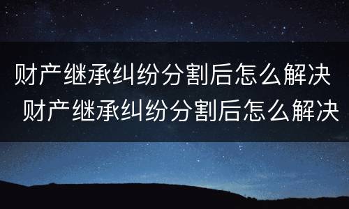 财产继承纠纷分割后怎么解决 财产继承纠纷分割后怎么解决呢