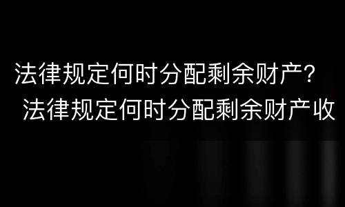 法律规定何时分配剩余财产？ 法律规定何时分配剩余财产收益