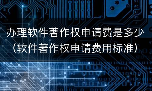 办理软件著作权申请费是多少（软件著作权申请费用标准）
