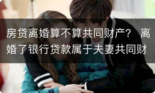 房贷离婚算不算共同财产？ 离婚了银行贷款属于夫妻共同财产吗