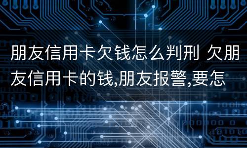 朋友信用卡欠钱怎么判刑 欠朋友信用卡的钱,朋友报警,要怎么处罚