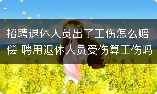 招聘退休人员出了工伤怎么赔偿 聘用退休人员受伤算工伤吗