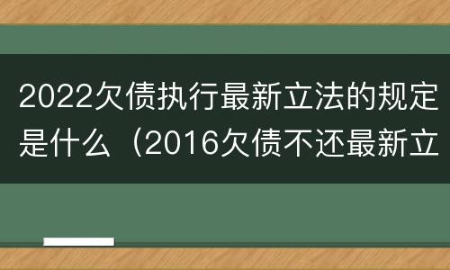 2022欠债执行最新立法的规定是什么（2016欠债不还最新立法）