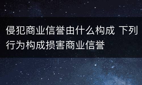 侵犯商业信誉由什么构成 下列行为构成损害商业信誉