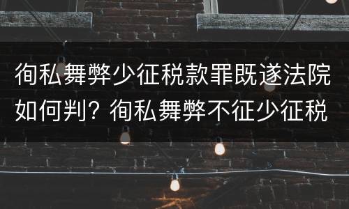徇私舞弊少征税款罪既遂法院如何判? 徇私舞弊不征少征税款罪量刑