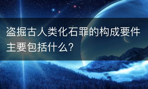 盗掘古人类化石罪的构成要件主要包括什么?