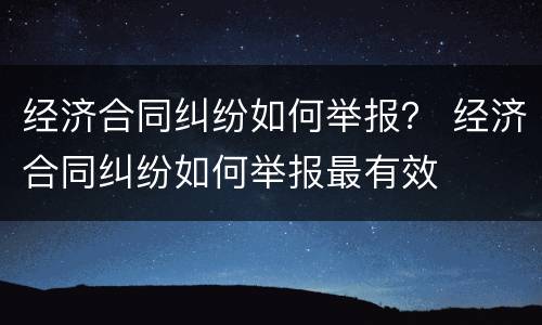 经济合同纠纷如何举报？ 经济合同纠纷如何举报最有效